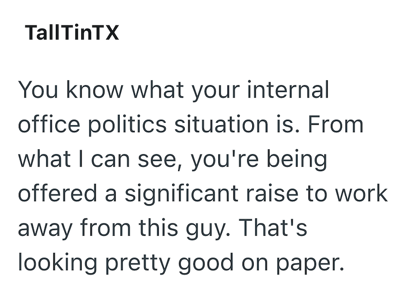 TallTinTX You know what your internal office politics situation is. From what I can see, you're being offered a significant raise to work away from this guy. That's looking pretty good on paper.