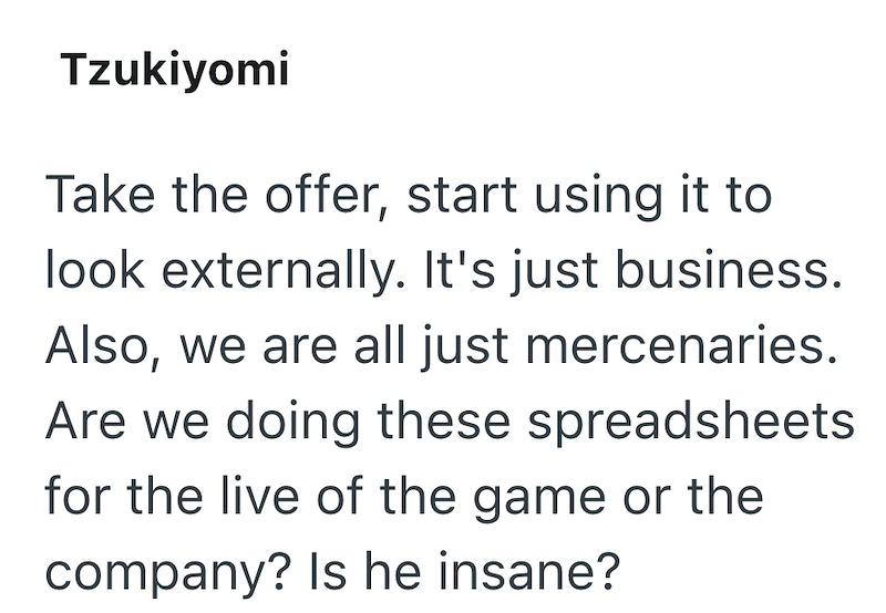 Tzukiyomi Take the offer, start using it to look externally. It's just business. Also, we are all just mercenaries. Are we doing these spreadsheets for the live of the game or the company? Is he insane?