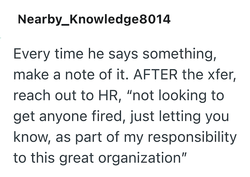 Nearby_Knowledge8014 Every time he says something, make a note of it. AFTER the xfer, reach out to HR, "not looking to get anyone fired, just letting you know, as part of my responsibility to this great organization"