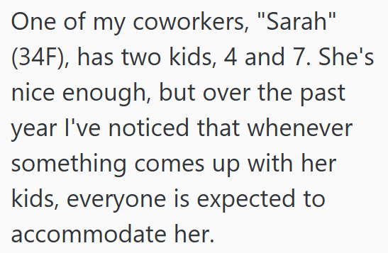 One of my coworkers, "Sarah" (34F), has two kids, 4 and 7. She's nice enough, but over the past year I've noticed that whenever something comes up with her kids, everyone is expected to accommodate her.