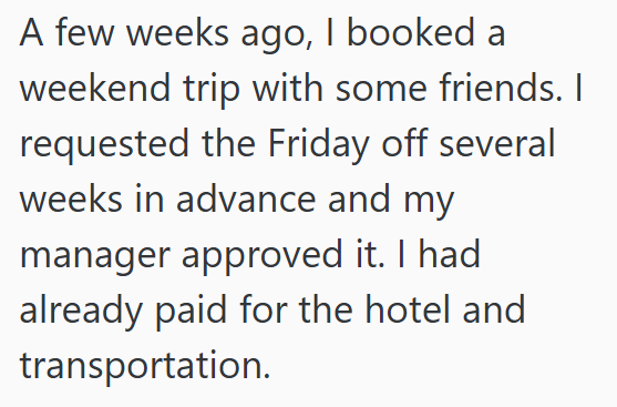 A few weeks ago, I booked a weekend trip with some friends. I requested the Friday off several weeks in advance and my manager approved it. I had already paid for the hotel and transportation.