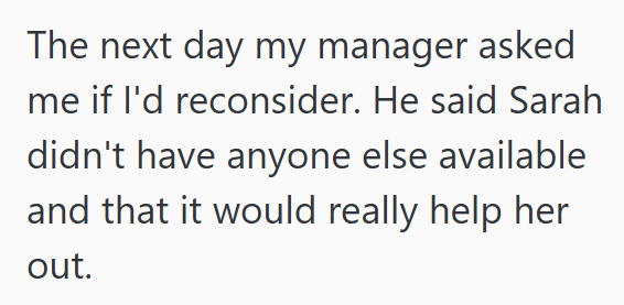 The next day my manager asked me if I'd reconsider. He said Sarah didn't have anyone else available and that it would really help her out.