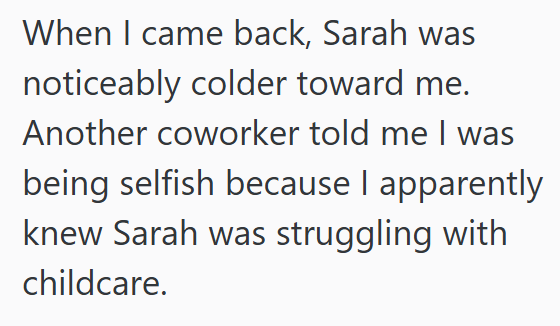 When I came back, Sarah was noticeably colder toward me. Another coworker told me I was being selfish because I apparently knew Sarah was struggling with childcare.