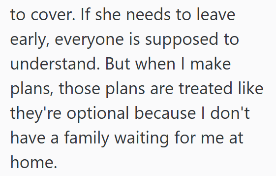 to cover. If she needs to leave early, everyone is supposed to understand. But when I make plans, those plans are treated like they're optional because I don't have a family waiting for me at home.