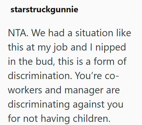 starstruckgunnie NTA. We had a situation like this at my job and I nipped. in the bud, this is a form of discrimination. You're co- workers and manager are discriminating against you for not having children.