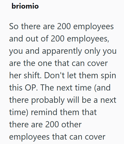 briomio So there are 200 employees and out of 200 employees, you and apparently only you are the one that can cover her shift. Don't let them spin this OP. The next time (and there probably will be a next time) remind them that there are 200 other employees that can cover