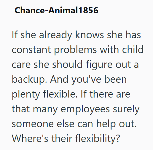 Chance-Animal 1856 If she already knows she has constant problems with child care she should figure out a backup. And you've been. plenty flexible. If there are that many employees surely someone else can help out. Where's their flexibility?
