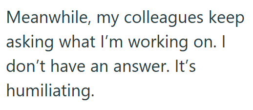 Meanwhile, my colleagues keep asking what I'm working on. I don't have an answer. It's humiliating.
