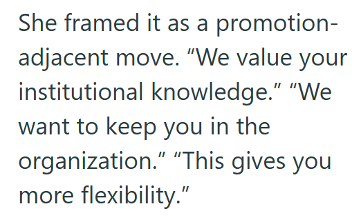 She framed it as a promotion- adjacent move. "We value your institutional knowledge." "We want to keep you in the organization." "This gives you more flexibility."