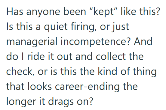 Has anyone been "kept" like this? Is this a quiet firing, or just managerial incompetence? And do I ride it out and collect the check, or is this the kind of thing that looks career-ending the longer it drags on?