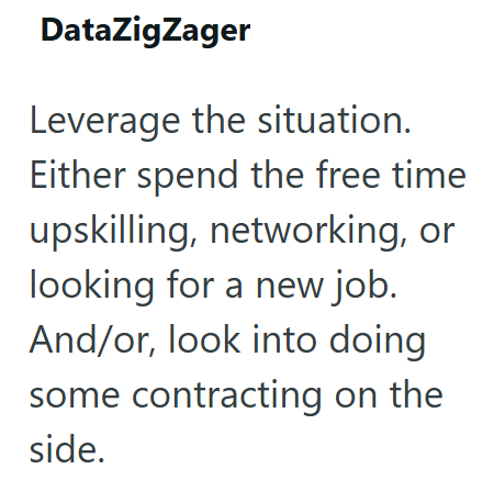 DataZigZager Leverage the situation. Either spend the free time upskilling, networking, or looking for a new job. And/or, look into doing some contracting on the side.