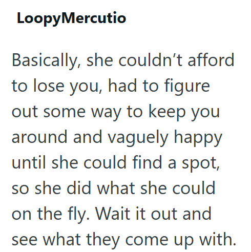 LoopyMercutio Basically, she couldn't afford to lose you, had to figure out some way to keep you around and vaguely happy until she could find a spot, so she did what she could on the fly. Wait it out and see what they come up with.