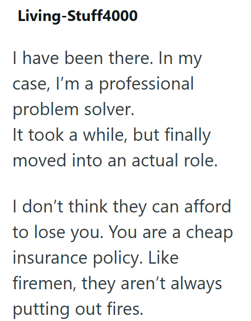 Living-Stuff4000 I have been there. In my case, I'm a professional problem solver. It took a while, but finally moved into an actual role. I don't think they can afford to lose you. You are a cheap insurance policy. Like firemen, they aren't always putting out fires.