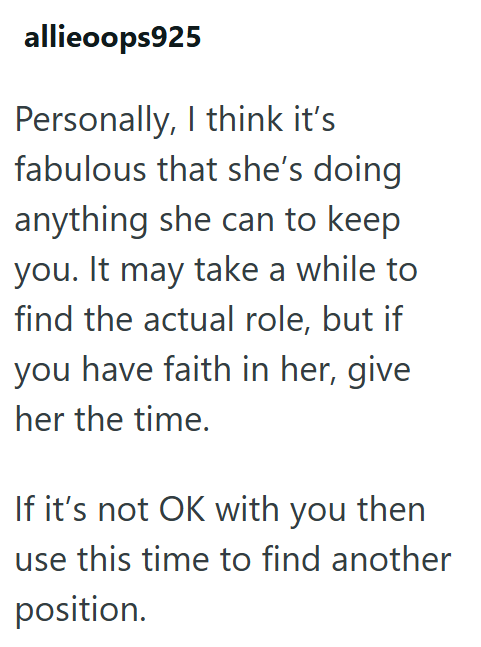 allieoops925 Personally, I think it's fabulous that she's doing anything she can to keep you. It may take a while to find the actual role, but if you have faith in her, give her the time. If it's not OK with you then use this time to find another position.