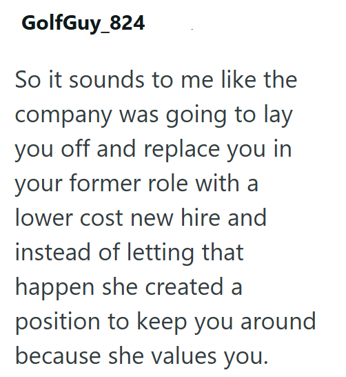 GolfGuy_824 So it sounds to me like the company was going to lay you off and replace you in your former role with a lower cost new hire and instead of letting that happen she created a position to keep you around because she values you.