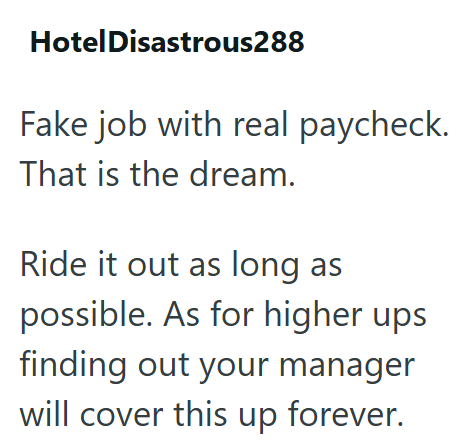 Hotel Disastrous288 Fake job with real paycheck. That is the dream. Ride it out as long as possible. As for higher ups finding out your manager will cover this up forever.