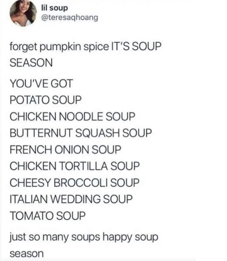 lil soup @teresaqhoang forget pumpkin spice IT'S SOUP SEASON YOU'VE GOT POTATO SOUP CHICKEN NOODLE SOUP BUTTERNUT SQUASH SOUP FRENCH ONION SOUP CHICKEN TORTILLA SOUP CHEESY BROCCOLI SOUP ITALIAN WEDDING SOUP TOMATO SOUP just so many soups happy soup season