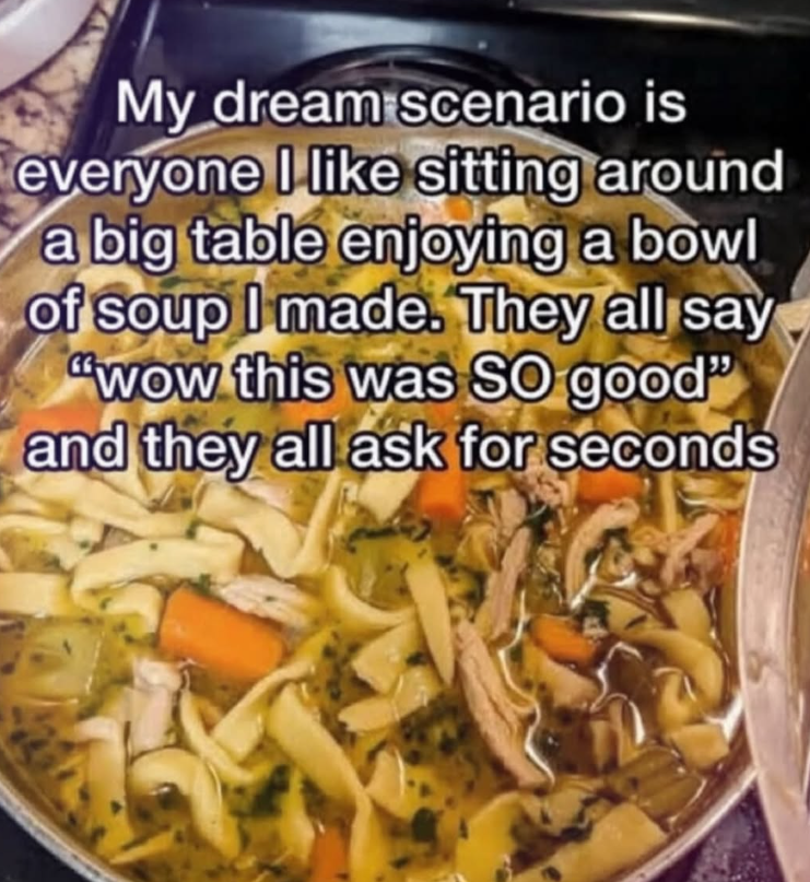 My dream scenario is everyone I like sitting around a big table enjoying a bowl of soup I made. They all say "wow this was SO good" and they all ask for seconds