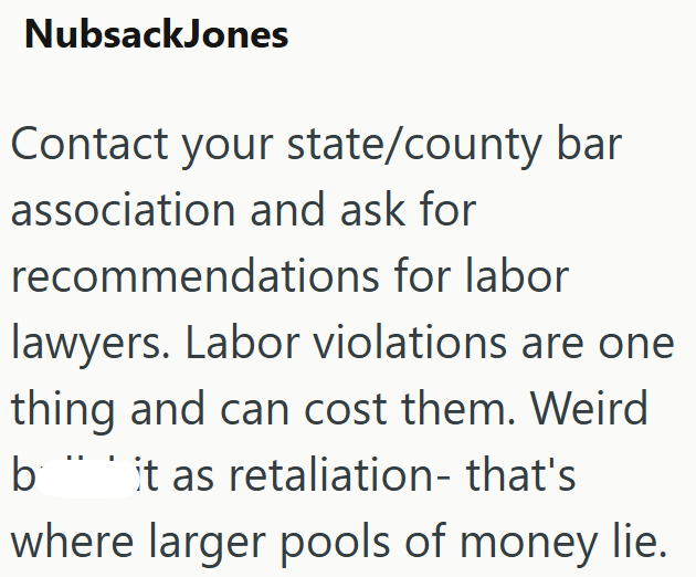 NubsackJones Contact your state/county bar association and ask for recommendations for labor lawyers. Labor violations are one thing and can cost them. Weird b it as retaliation- that's where larger pools of money lie.