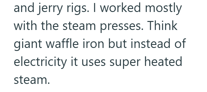 and jerry rigs. I worked mostly with the steam presses. Think giant waffle iron but instead of electricity it uses super heated steam.