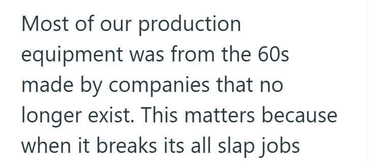 Most of our production equipment was from the 60s made by companies that no longer exist. This matters because when it breaks its all slap jobs