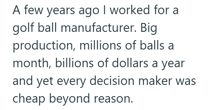 A few years ago I worked for a golf ball manufacturer. Big production, millions of balls a month, billions of dollars a year and yet every decision maker was cheap beyond reason.