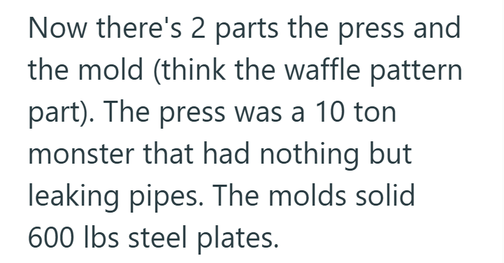 Now there's 2 parts the press and the mold (think the waffle pattern part). The press was a 10 ton monster that had nothing but leaking pipes. The molds solid 600 lbs steel plates.