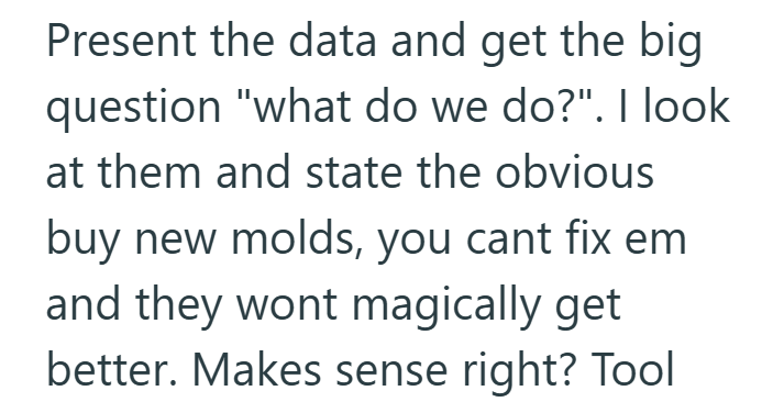 Present the data and get the big question "what do we do?". I look at them and state the obvious buy new molds, you cant fix em and they wont magically get better. Makes sense right? Tool