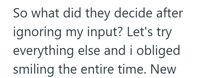 So what did they decide after ignoring my input? Let's try everything else and i obliged smiling the entire time. New
