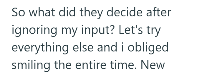 So what did they decide after ignoring my input? Let's try everything else and i obliged smiling the entire time. New