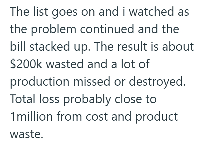 The list goes on and i watched as the problem continued and the bill stacked up. The result is about $200k wasted and a lot of production missed or destroyed. Total loss probably close to 1 million from cost and product waste.