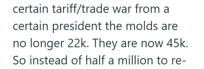 certain tariff/trade war from a certain president the molds are no longer 22k. They are now 45k. So instead of half a million to re-