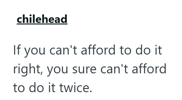 chilehead If you can't afford to do it right, you sure can't afford to do it twice.