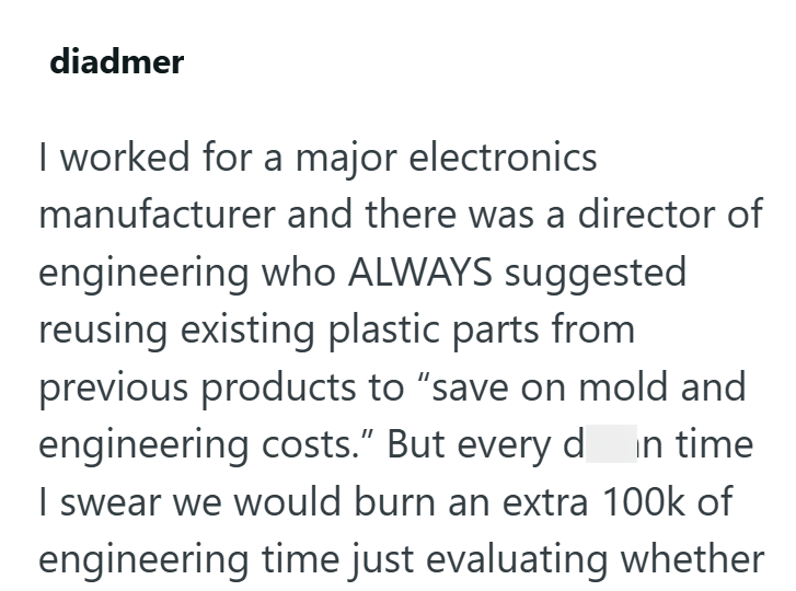diadmer I worked for a major electronics manufacturer and there was a director of engineering who ALWAYS suggested reusing existing plastic parts from previous products to "save on mold and engineering costs." But every din time I swear we would burn an extra 100k of engineering time just evaluating whether