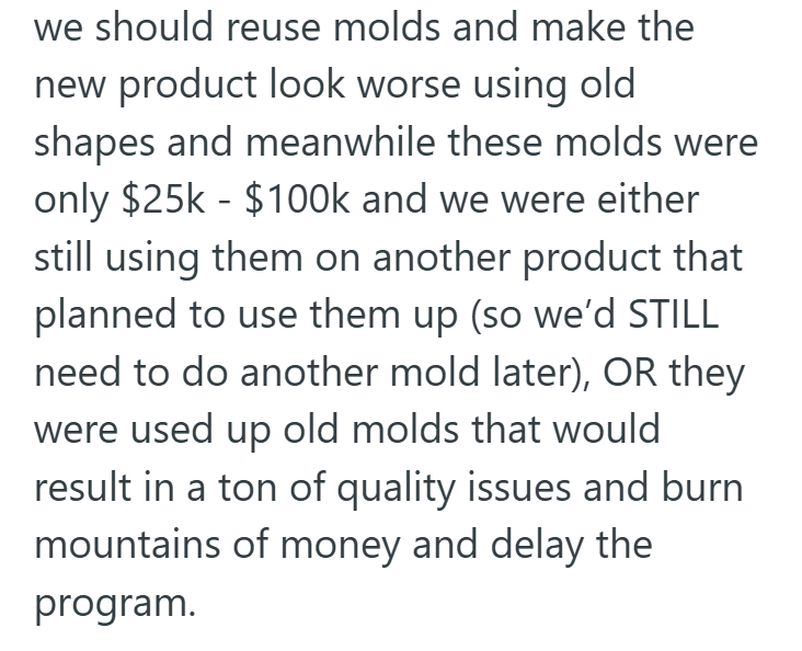 we should reuse molds and make the new product look worse using old shapes and meanwhile these molds were only $25k-$100k and we were either still using them on another product that planned to use them up (so we'd STILL need to do another mold later), OR they were used up old molds that would result in a ton of quality issues and burn mountains of money and delay the program.