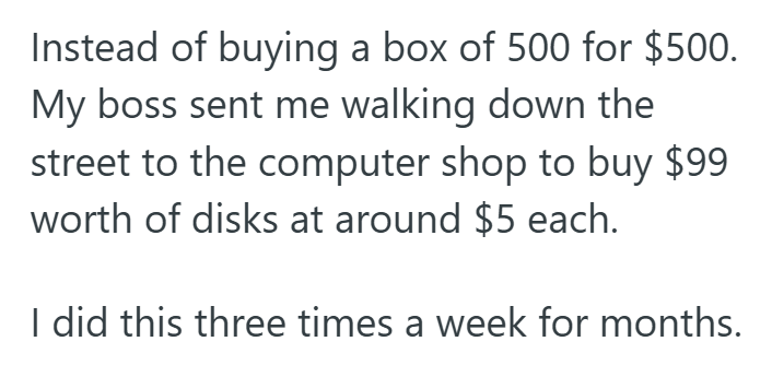 Instead of buying a box of 500 for $500. My boss sent me walking down the street to the computer shop to buy $99 worth of disks at around $5 each. I did this three times a week for months.