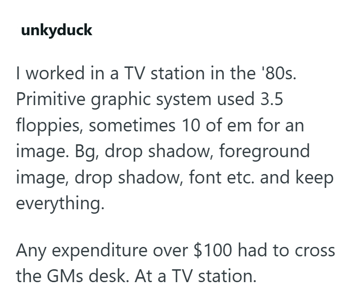 unkyduck I worked in a TV station in the '80s. Primitive graphic system used 3.5 floppies, sometimes 10 of em for an image. Bg, drop shadow, foreground image, drop shadow, font etc. and keep everything. Any expenditure over $100 had to cross the GMs desk. At a TV station.