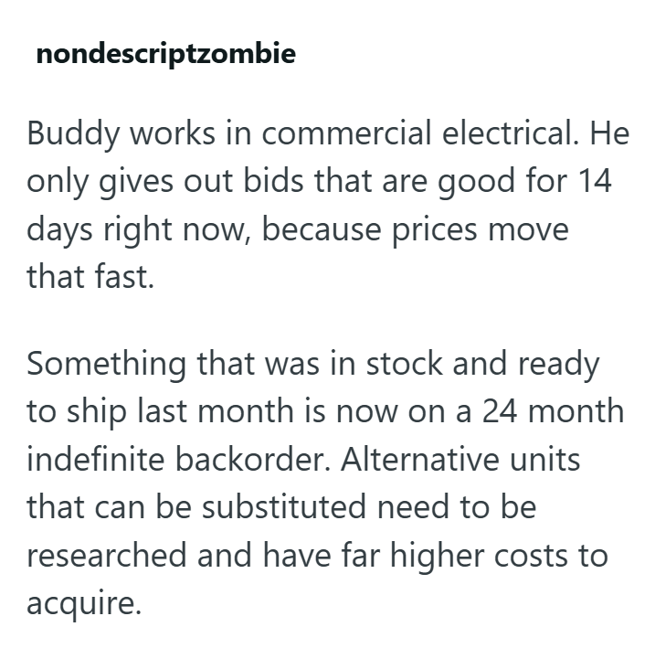 nondescriptzombie Buddy works in commercial electrical. He only gives out bids that are good for 14 days right now, because prices move that fast. Something that was in stock and ready to ship last month is now on a 24 month indefinite backorder. Alternative units that can be substituted need to be researched and have far higher costs to acquire.