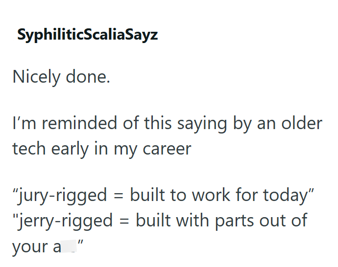 SyphiliticScaliaSayz Nicely done. I'm reminded of this saying by an older tech early in my career “jury-rigged = built to work for today” "jerry-rigged built with parts out of your a" =