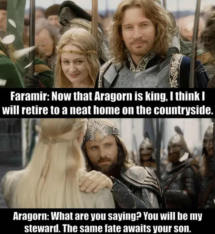 Faramir: Now that Aragorn is king, I think I will retire to a neat home on the countryside. Aragorn: What are you saying? You will be my steward. The same fate awaits your son.