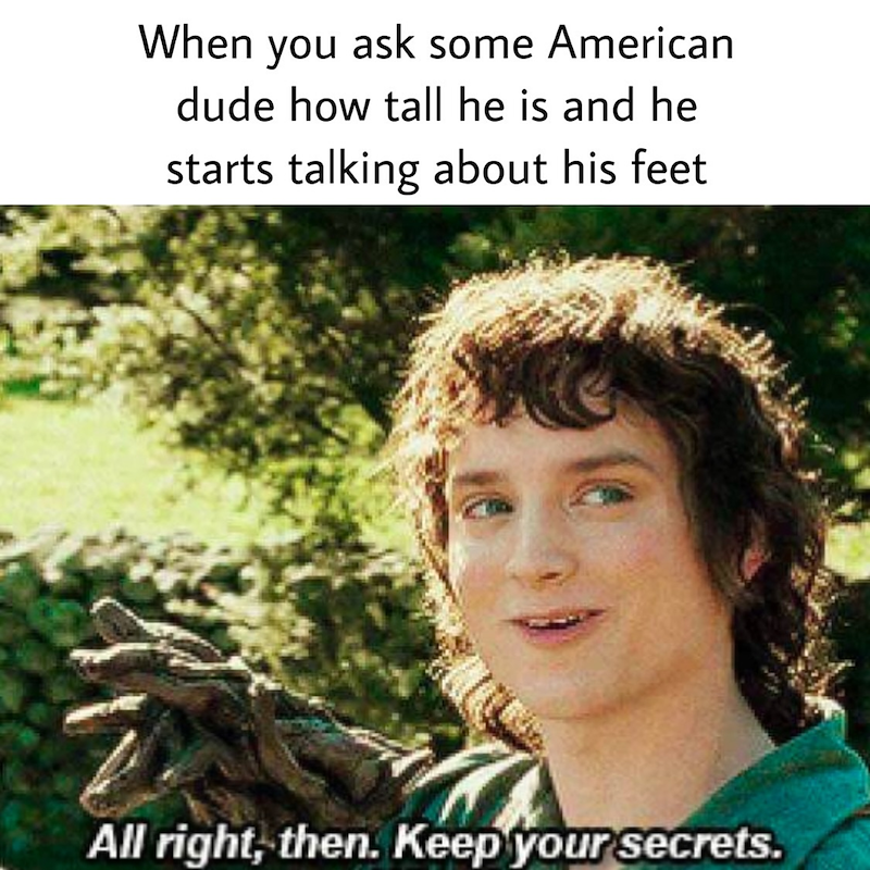 When you ask some American dude how tall he is and he starts talking about his feet All right, then. Keep your secrets.