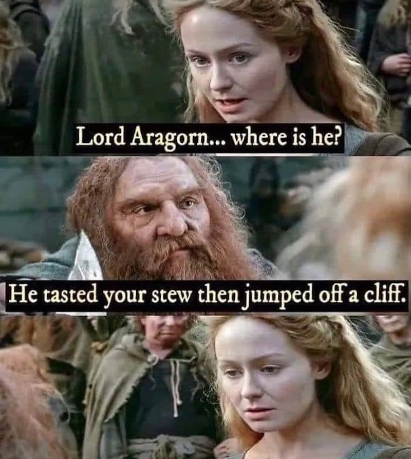 Lord Aragorn... where is he? He tasted your stew then jumped off a cliff.