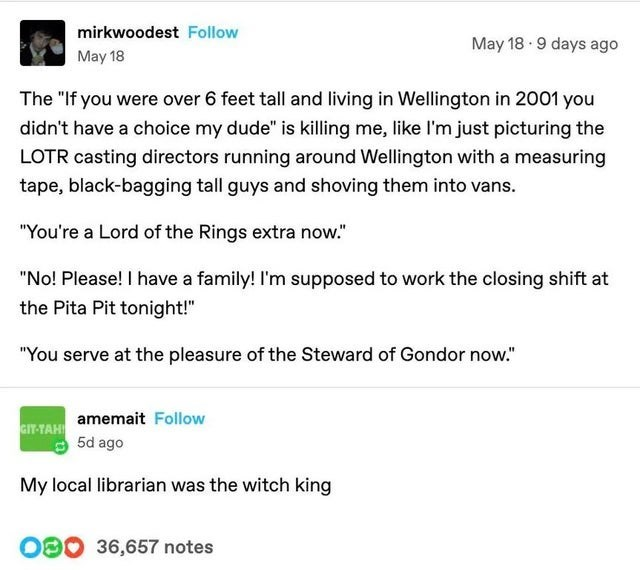 mirkwoodest Follow May 18 May 18 9 days ago The "If you were over 6 feet tall and living in Wellington in 2001 you didn't have a choice my dude" is killing me, like I'm just picturing the LOTR casting directors running around Wellington with a measuring tape, black-bagging tall guys and shoving them into vans. "You're a Lord of the Rings extra now." "No! Please! I have a family! I'm supposed to work the closing shift at the Pita Pit tonight!" "You serve at the pleasure of the Steward of Gondor n
