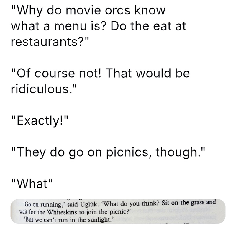 "Why do movie orcs know what a menu is? Do the eat at restaurants?" "Of course not! That would be ridiculous." "Exactly!" "They do go on picnics, though." "What" 'Go on running,' said Uglúk. 'What do you think? Sit on the grass and wait for the Whiteskins to join the picnic?' 'But we can't run in the sunlight.'