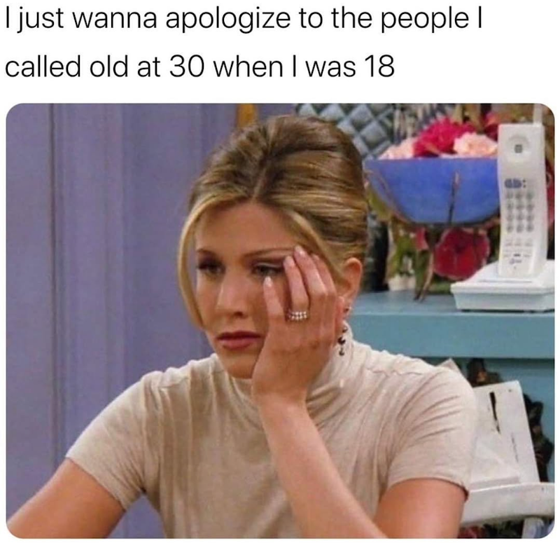 I just wanna apologize to the people I called old at 30 when I was 18