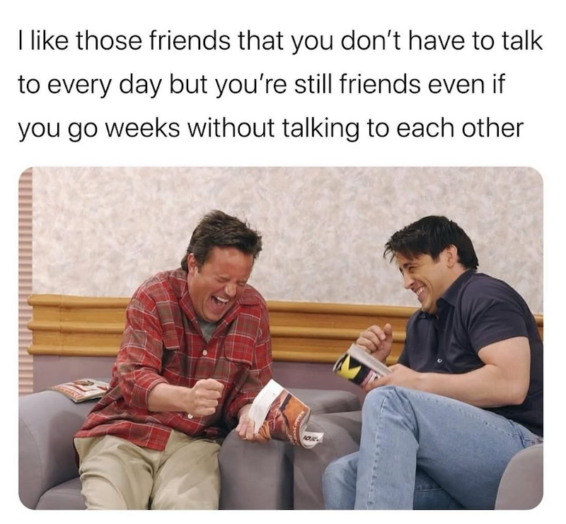 I like those friends that you don't have to talk to every day but you're still friends even if you go weeks without talking to each other Make