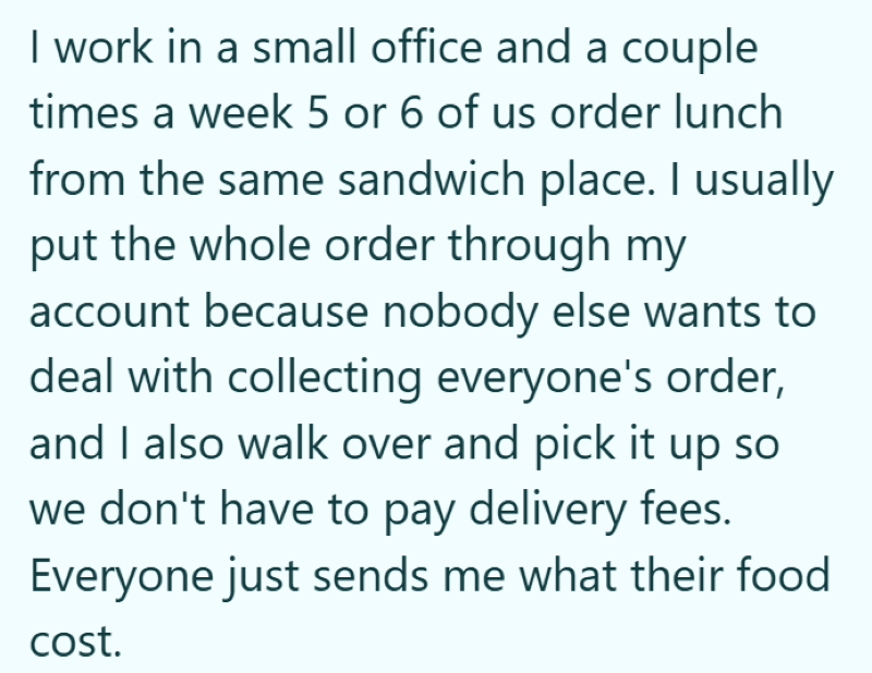 I work in a small office and a couple times a week 5 or 6 of us order lunch from the same sandwich place. I usually put the whole order through my account because nobody else wants to deal with collecting everyone's order, and I also walk over and pick it up so we don't have to pay delivery fees. Everyone just sends me what their food cost.