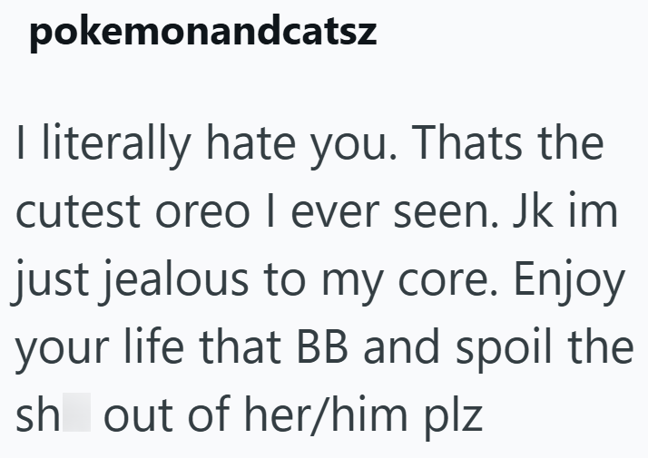 pokemonandcatsz I literally hate you. Thats the cutest oreo I ever seen. Jk im | just jealous to my core. Enjoy your life that BB and spoil the sh out of her/him plz