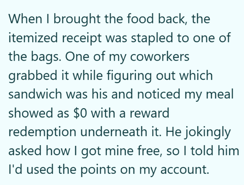 When I brought the food back, the itemized receipt was stapled to one of the bags. One of my coworkers grabbed it while figuring out which sandwich was his and noticed my meal showed as $0 with a reward redemption underneath it. He jokingly asked how I got mine free, so I told him I'd used the points on my account.