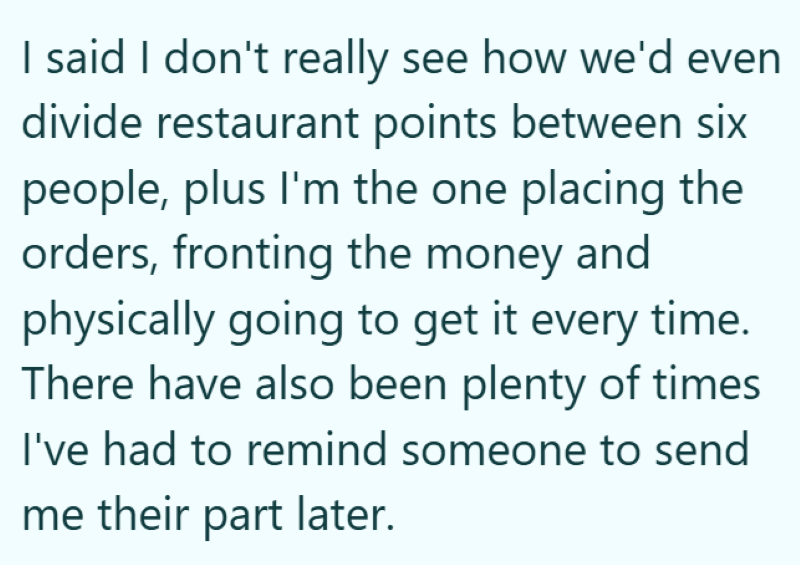 I said I don't really see how we'd even divide restaurant points between six people, plus I'm the one placing the orders, fronting the money and physically going to get it every time. There have also been plenty of times I've had to remind someone to send me their part later.